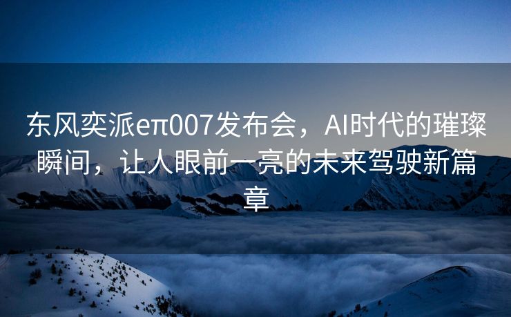 东风奕派eπ007发布会，AI时代的璀璨瞬间，让人眼前一亮的未来驾驶新篇章