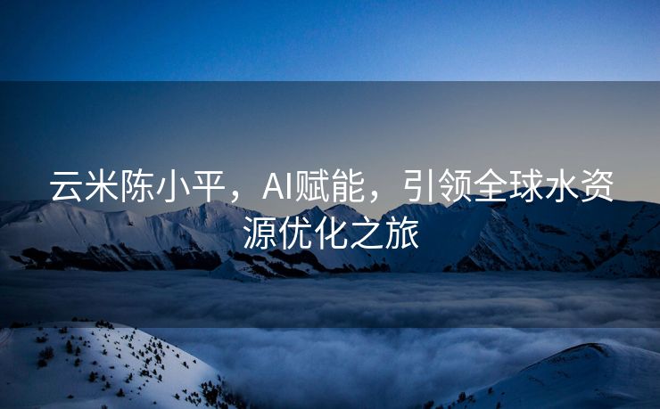 云米陈小平，AI赋能，引领全球水资源优化之旅