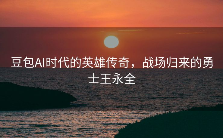豆包AI时代的英雄传奇，战场归来的勇士王永全