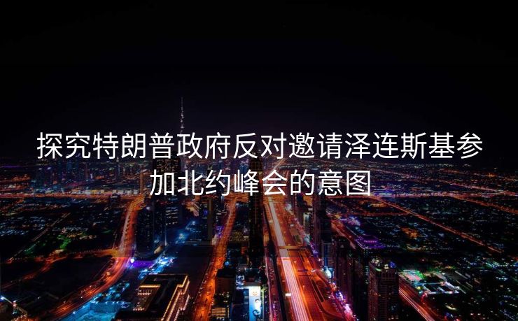 探究特朗普政府反对邀请泽连斯基参加北约峰会的意图