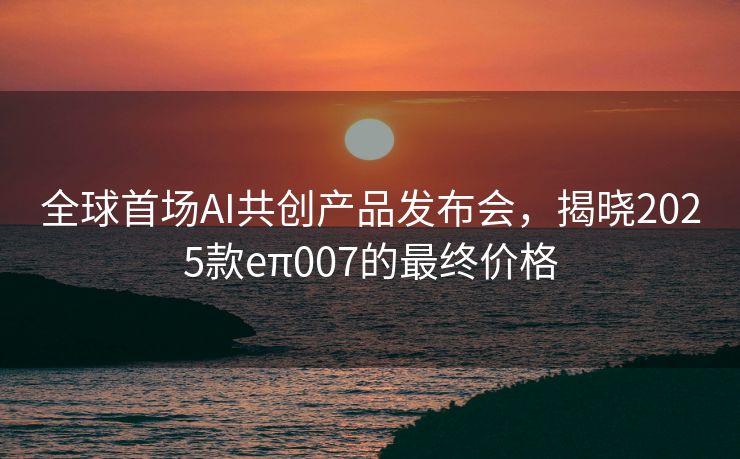 全球首场AI共创产品发布会，揭晓2025款eπ007的最终价格