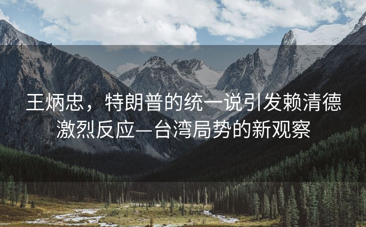 王炳忠，特朗普的统一说引发赖清德激烈反应—台湾局势的新观察