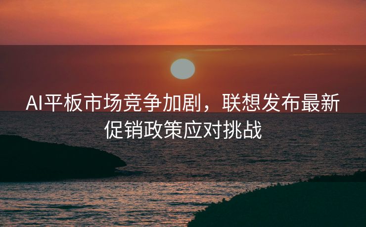 AI平板市场竞争加剧，联想发布最新促销政策应对挑战