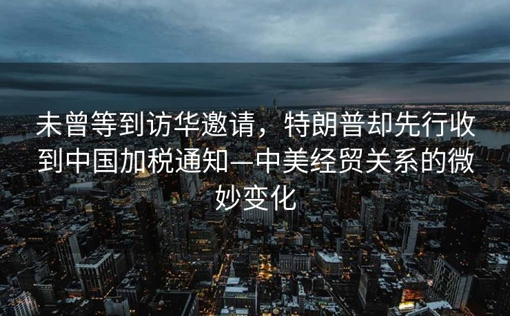 未曾等到访华邀请，特朗普却先行收到中国加税通知—中美经贸关系的微妙变化