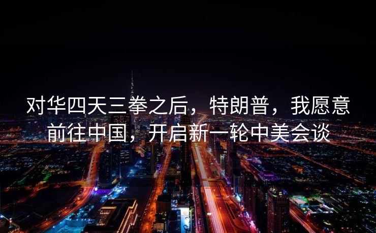 对华四天三拳之后，特朗普，我愿意前往中国，开启新一轮中美会谈