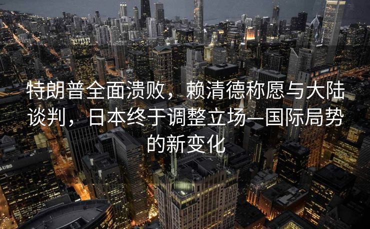 特朗普全面溃败，赖清德称愿与大陆谈判，日本终于调整立场—国际局势的新变化