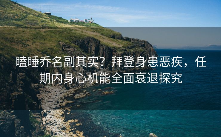 瞌睡乔名副其实？拜登身患恶疾，任期内身心机能全面衰退探究