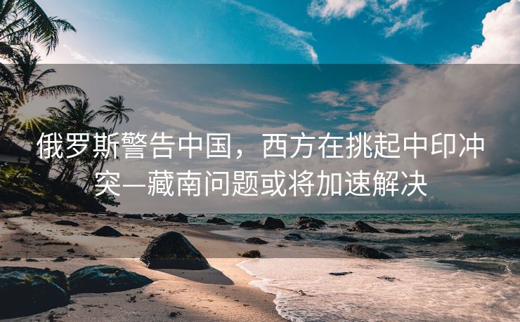 俄罗斯警告中国，西方在挑起中印冲突—藏南问题或将加速解决