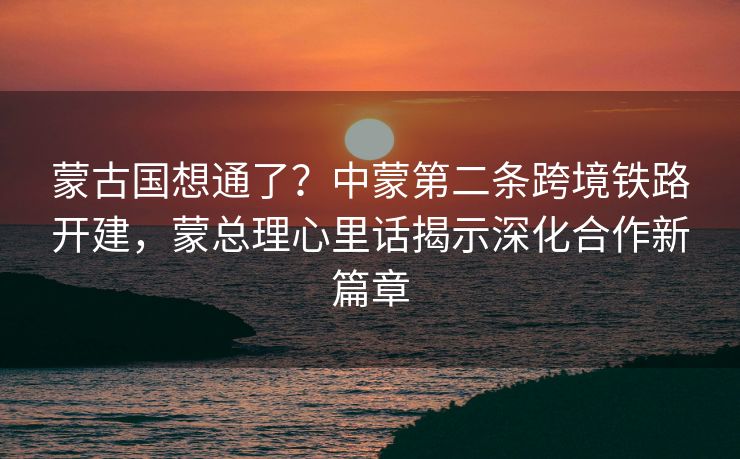 蒙古国想通了？中蒙第二条跨境铁路开建，蒙总理心里话揭示深化合作新篇章