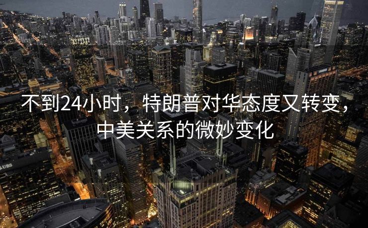不到24小时，特朗普对华态度又转变，中美关系的微妙变化