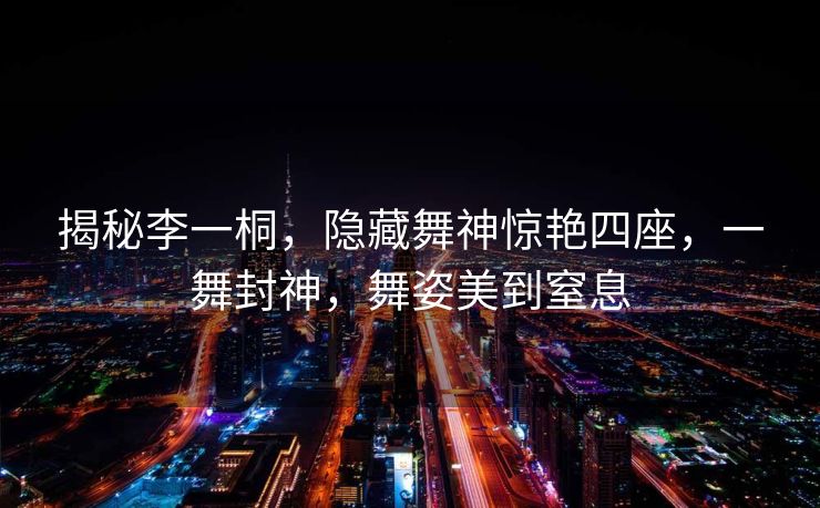 揭秘李一桐，隐藏舞神惊艳四座，一舞封神，舞姿美到窒息