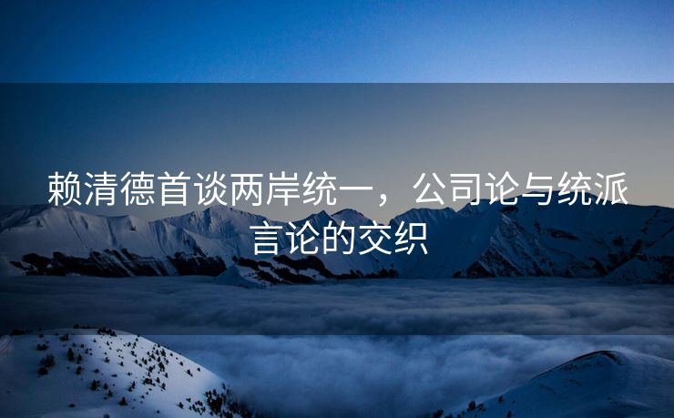 赖清德首谈两岸统一，公司论与统派言论的交织