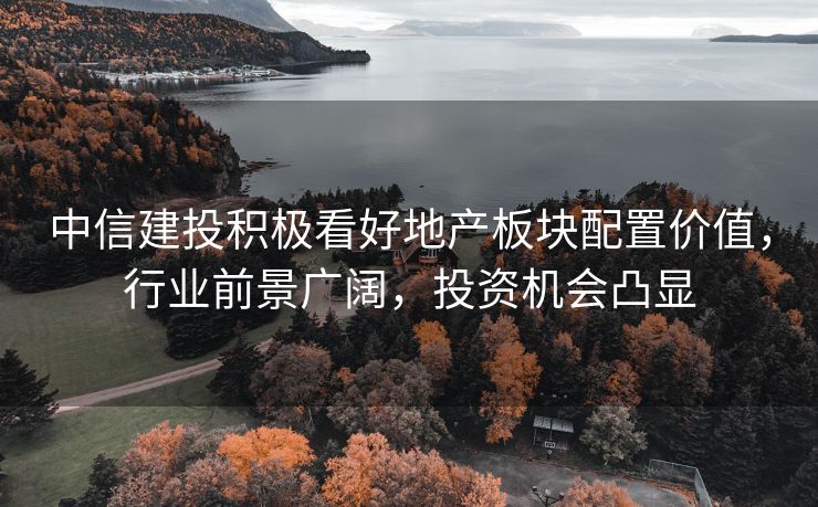 中信建投积极看好地产板块配置价值，行业前景广阔，投资机会凸显