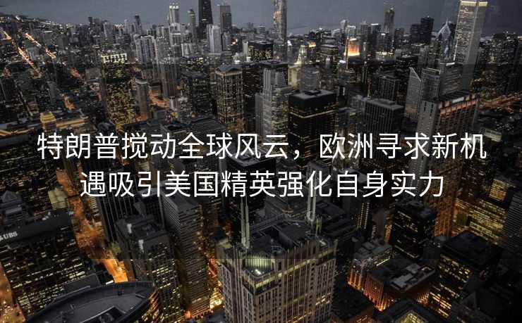 特朗普搅动全球风云，欧洲寻求新机遇吸引美国精英强化自身实力