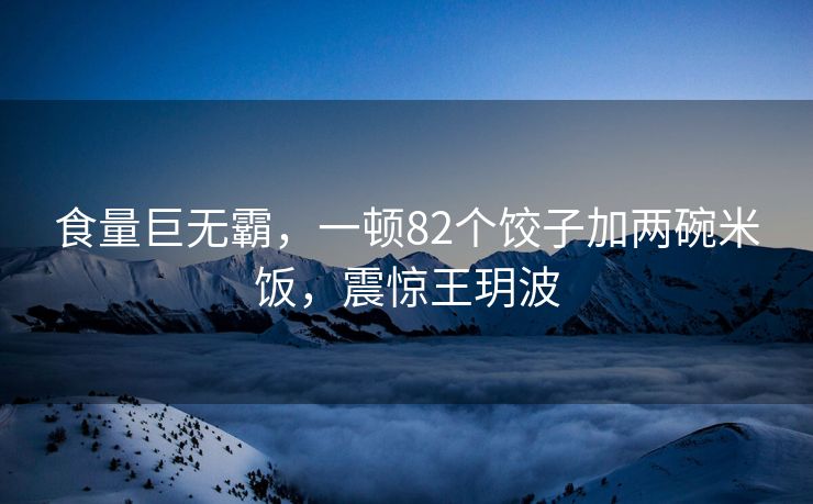食量巨无霸，一顿82个饺子加两碗米饭，震惊王玥波
