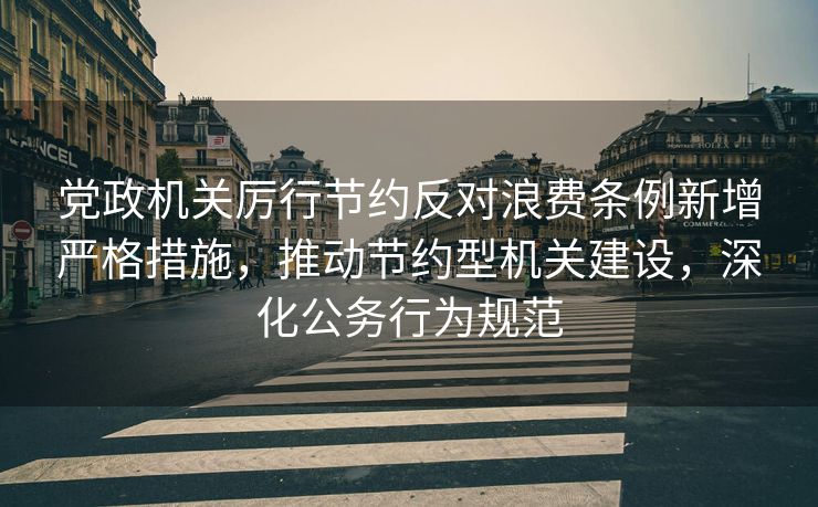 党政机关厉行节约反对浪费条例新增严格措施，推动节约型机关建设，深化公务行为规范