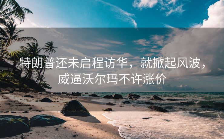 特朗普还未启程访华，就掀起风波，威逼沃尔玛不许涨价