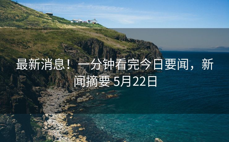最新消息！一分钟看完今日要闻，新闻摘要 5月22日