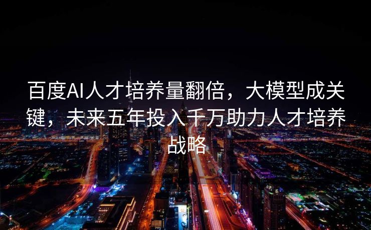 百度AI人才培养量翻倍，大模型成关键，未来五年投入千万助力人才培养战略