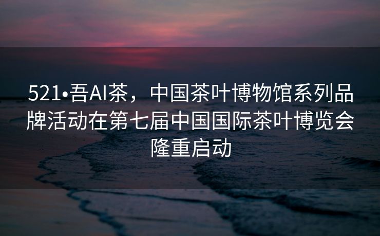 521•吾AI茶，中国茶叶博物馆系列品牌活动在第七届中国国际茶叶博览会隆重启动