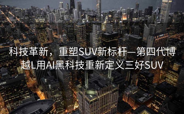 科技革新，重塑SUV新标杆—第四代博越L用AI黑科技重新定义三好SUV