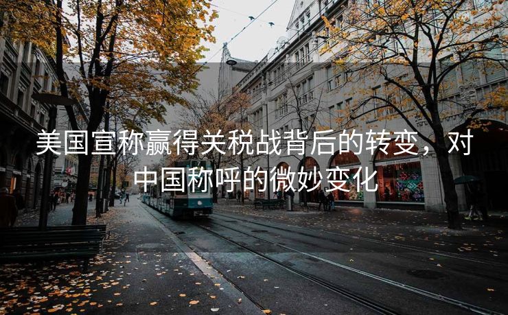 美国宣称赢得关税战背后的转变，对中国称呼的微妙变化