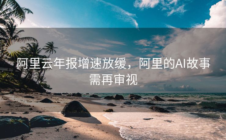 阿里云年报增速放缓，阿里的AI故事需再审视
