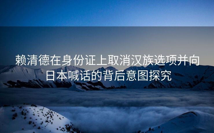 赖清德在身份证上取消汉族选项并向日本喊话的背后意图探究