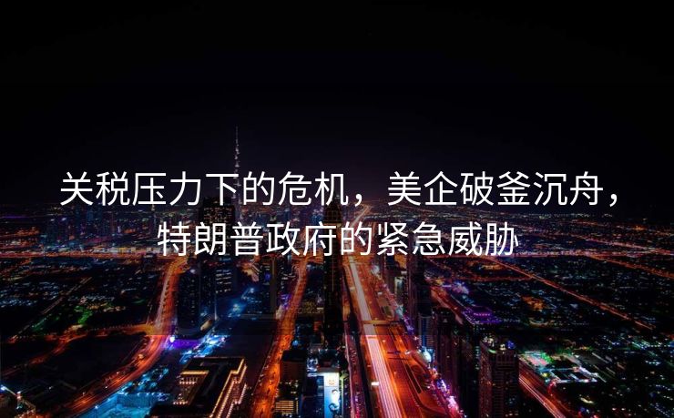 关税压力下的危机，美企破釜沉舟，特朗普政府的紧急威胁