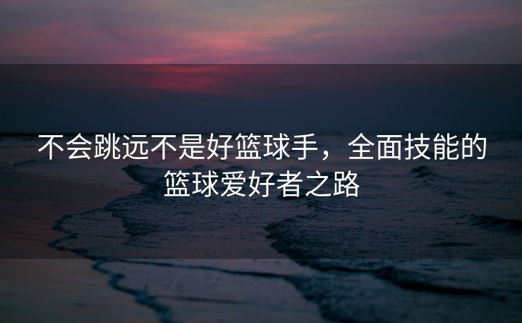 不会跳远不是好篮球手，全面技能的篮球爱好者之路