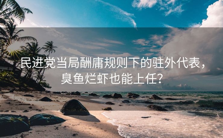 民进党当局酬庸规则下的驻外代表，臭鱼烂虾也能上任？