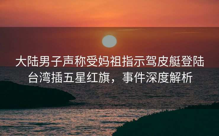 大陆男子声称受妈祖指示驾皮艇登陆台湾插五星红旗，事件深度解析