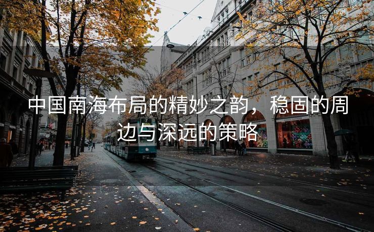 中国南海布局的精妙之韵，稳固的周边与深远的策略