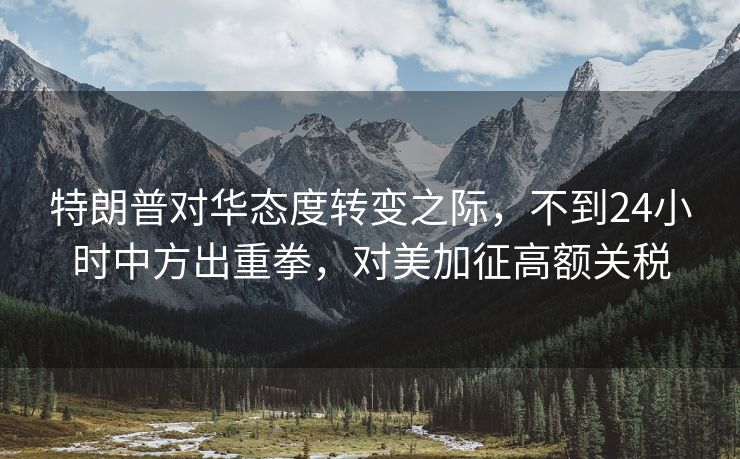 特朗普对华态度转变之际，不到24小时中方出重拳，对美加征高额关税