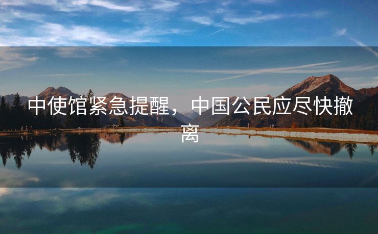 中使馆紧急提醒，中国公民应尽快撤离