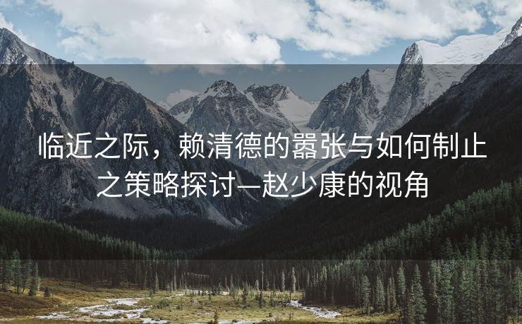 临近之际，赖清德的嚣张与如何制止之策略探讨—赵少康的视角