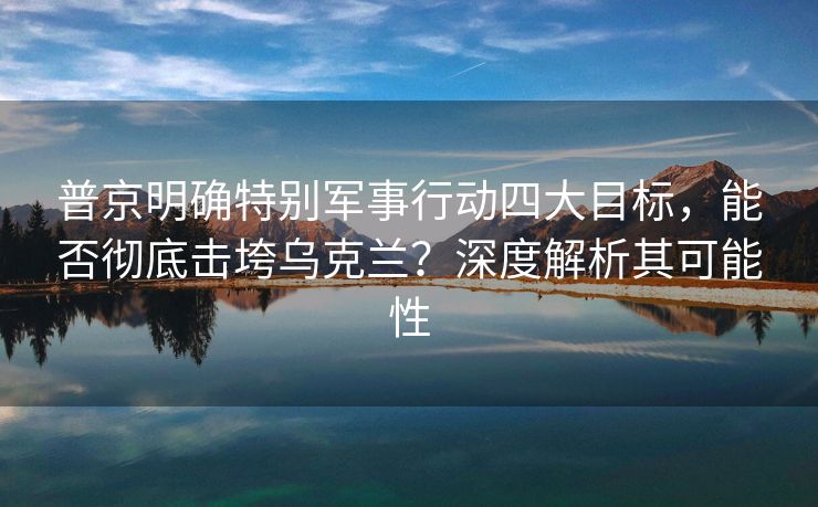 普京明确特别军事行动四大目标，能否彻底击垮乌克兰？深度解析其可能性