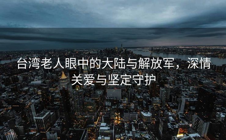 台湾老人眼中的大陆与解放军，深情关爱与坚定守护