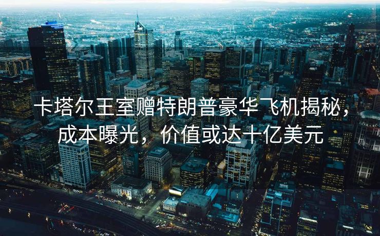 卡塔尔王室赠特朗普豪华飞机揭秘，成本曝光，价值或达十亿美元