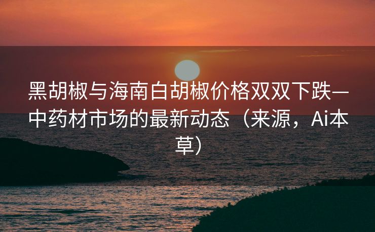 黑胡椒与海南白胡椒价格双双下跌—中药材市场的最新动态（来源，Ai本草）