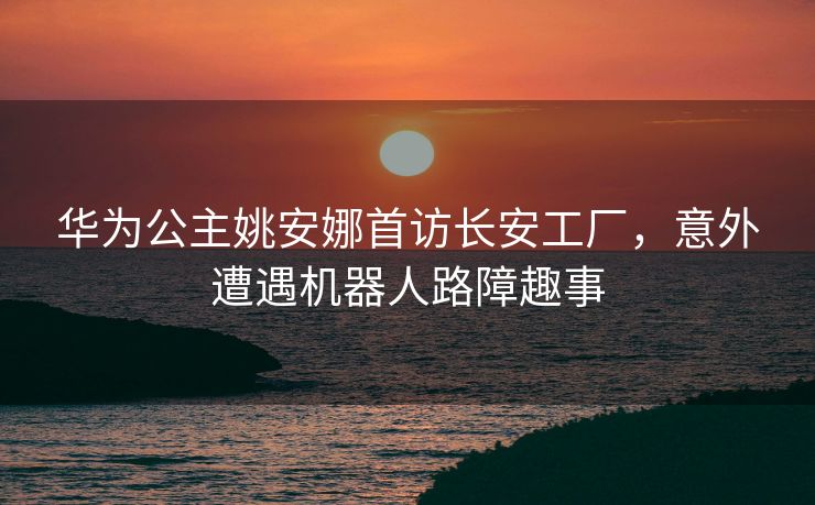 华为公主姚安娜首访长安工厂，意外遭遇机器人路障趣事