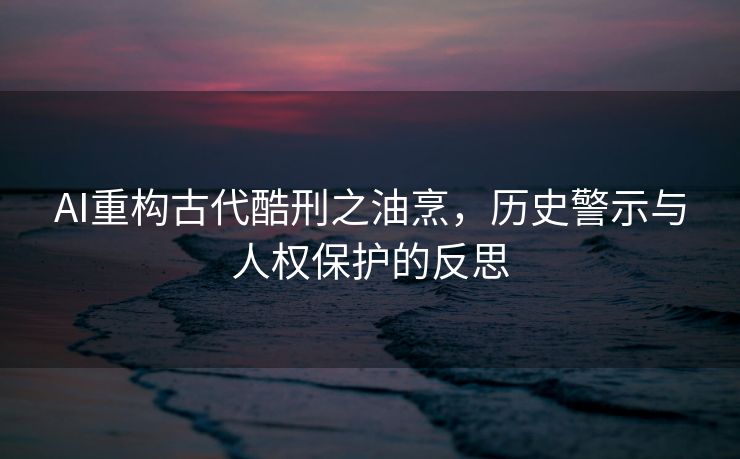 AI重构古代酷刑之油烹，历史警示与人权保护的反思