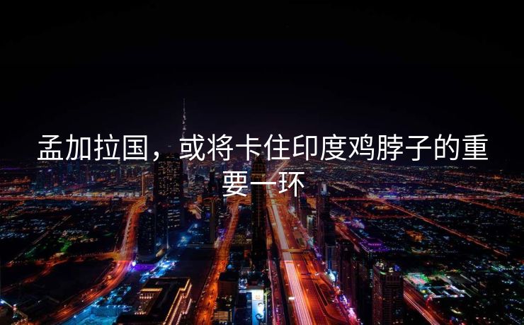 孟加拉国，或将卡住印度鸡脖子的重要一环