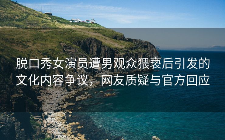 脱口秀女演员遭男观众猥亵后引发的文化内容争议，网友质疑与官方回应