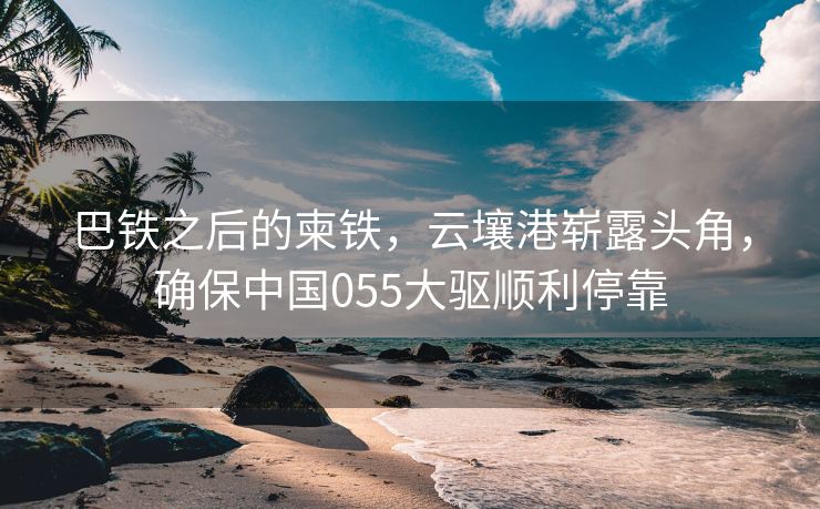 巴铁之后的柬铁，云壤港崭露头角，确保中国055大驱顺利停靠