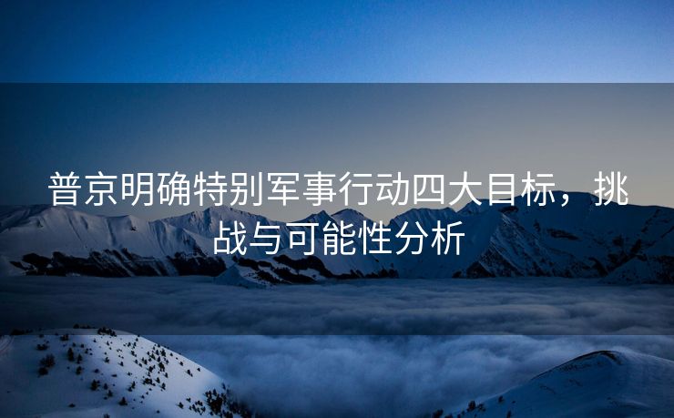 普京明确特别军事行动四大目标，挑战与可能性分析