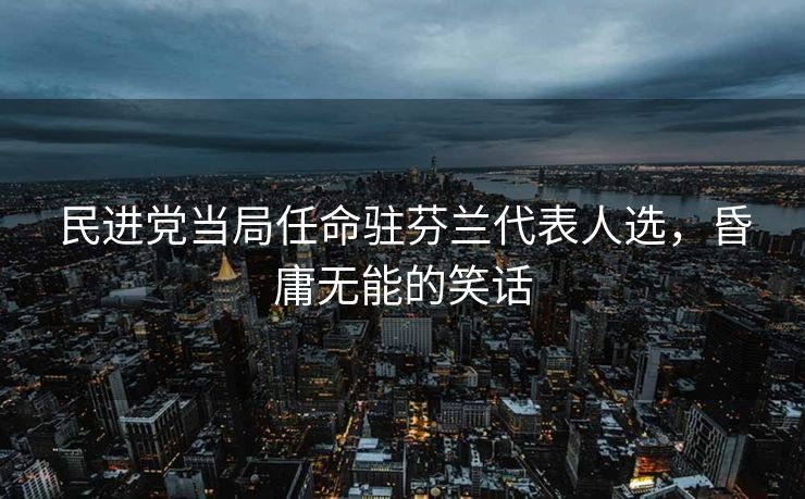 民进党当局任命驻芬兰代表人选，昏庸无能的笑话