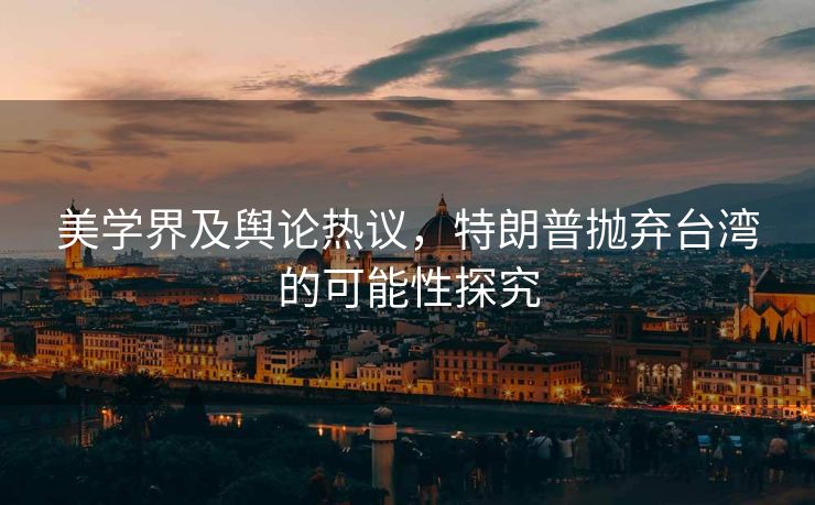 美学界及舆论热议，特朗普抛弃台湾的可能性探究