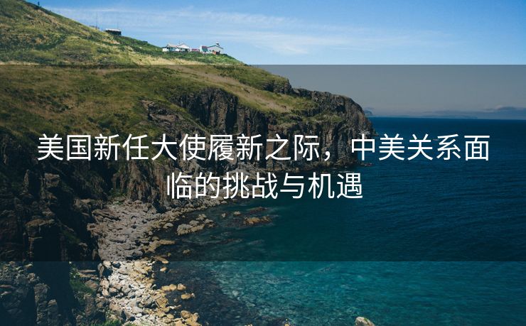 美国新任大使履新之际，中美关系面临的挑战与机遇