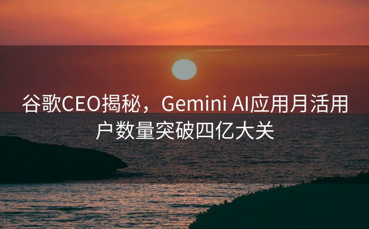 谷歌CEO揭秘，Gemini AI应用月活用户数量突破四亿大关